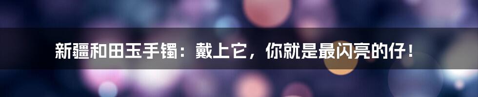 新疆和田玉手镯：戴上它，你就是最闪亮的仔！