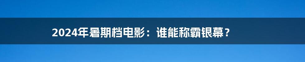 2024年暑期档电影：谁能称霸银幕？