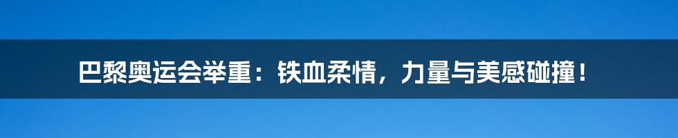 巴黎奥运会举重：铁血柔情，力量与美感碰撞！