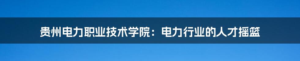 贵州电力职业技术学院：电力行业的人才摇篮