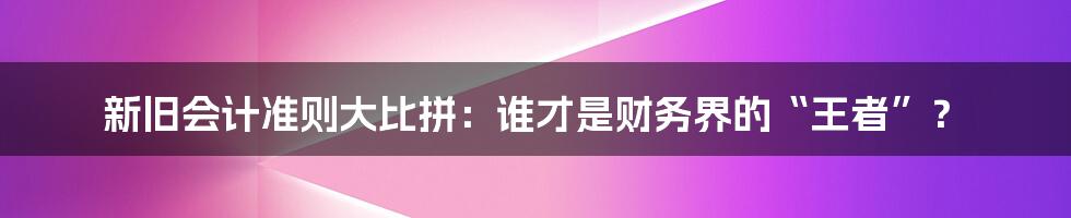 新旧会计准则大比拼：谁才是财务界的“王者”？