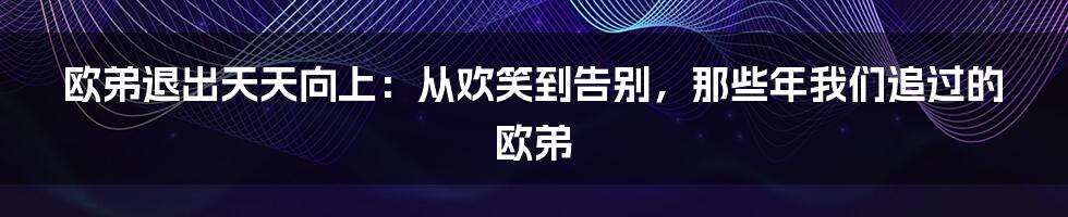 欧弟退出天天向上：从欢笑到告别，那些年我们追过的欧弟