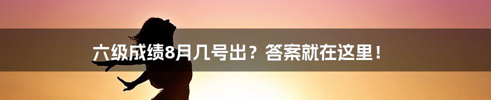 六级成绩8月几号出？答案就在这里！