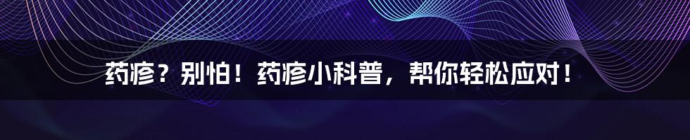 药疹？别怕！药疹小科普，帮你轻松应对！