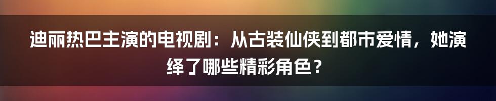 迪丽热巴主演的电视剧：从古装仙侠到都市爱情，她演绎了哪些精彩角色？