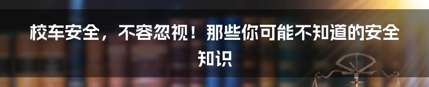 校车安全，不容忽视！那些你可能不知道的安全知识