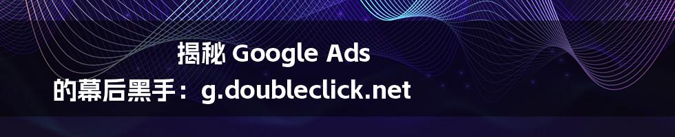 揭秘 Google Ads 的幕后黑手：g.doubleclick.net