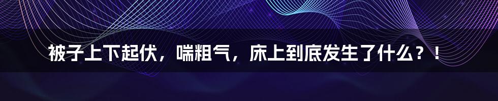 被子上下起伏，喘粗气，床上到底发生了什么？！