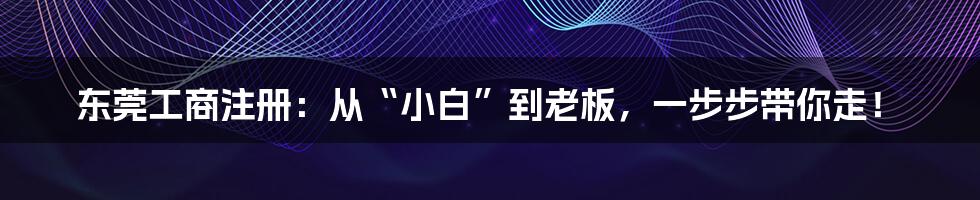 东莞工商注册：从“小白”到老板，一步步带你走！