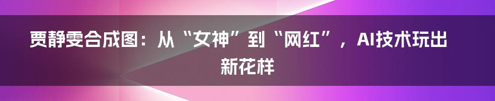 贾静雯合成图：从“女神”到“网红”，AI技术玩出新花样