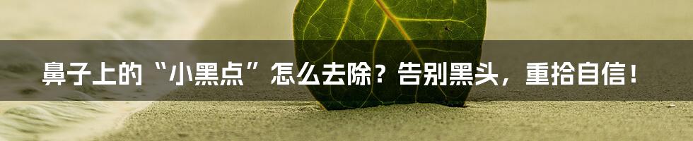 鼻子上的“小黑点”怎么去除？告别黑头，重拾自信！