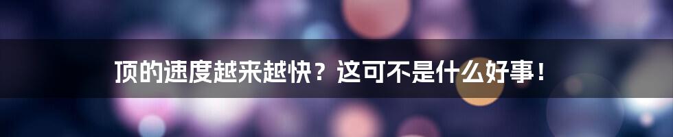 顶的速度越来越快？这可不是什么好事！