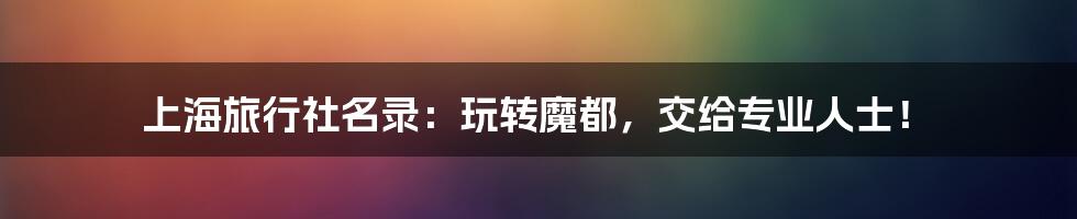 上海旅行社名录：玩转魔都，交给专业人士！