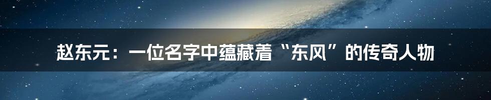 赵东元：一位名字中蕴藏着“东风”的传奇人物