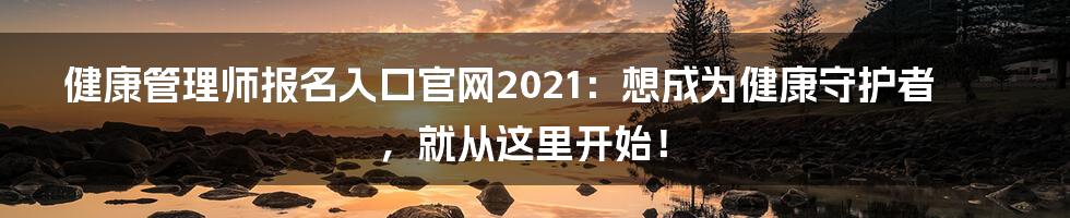 健康管理师报名入口官网2021：想成为健康守护者，就从这里开始！