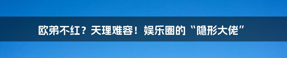 欧弟不红？天理难容！娱乐圈的“隐形大佬”