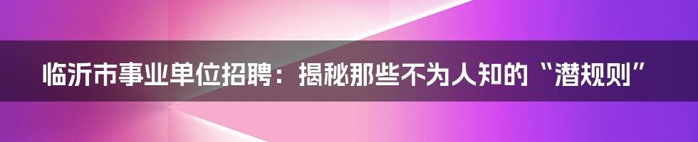 临沂市事业单位招聘：揭秘那些不为人知的“潜规则”