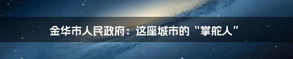 金华市人民政府：这座城市的“掌舵人”