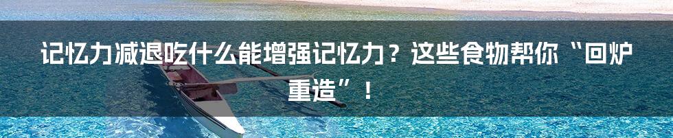 记忆力减退吃什么能增强记忆力？这些食物帮你“回炉重造”！