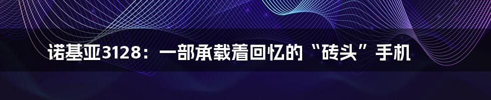 诺基亚3128：一部承载着回忆的“砖头”手机