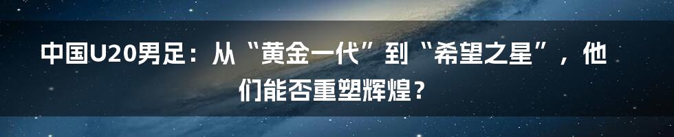 中国U20男足：从“黄金一代”到“希望之星”，他们能否重塑辉煌？