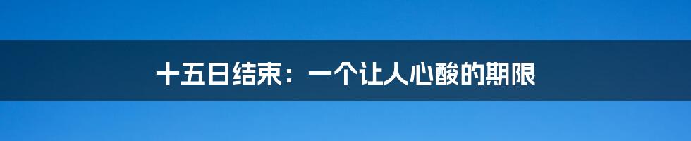 十五日结束：一个让人心酸的期限