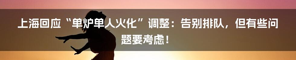 上海回应“单炉单人火化”调整：告别排队，但有些问题要考虑！