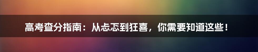 高考查分指南：从忐忑到狂喜，你需要知道这些！