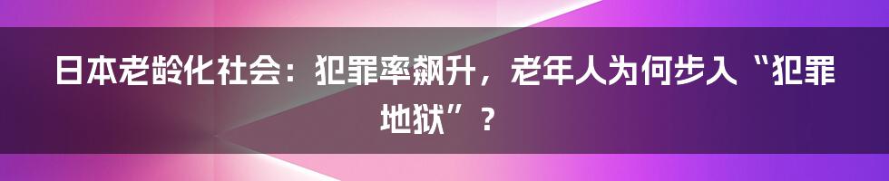 日本老龄化社会：犯罪率飙升，老年人为何步入“犯罪地狱”？