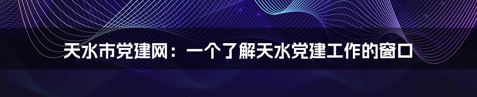 天水市党建网：一个了解天水党建工作的窗口