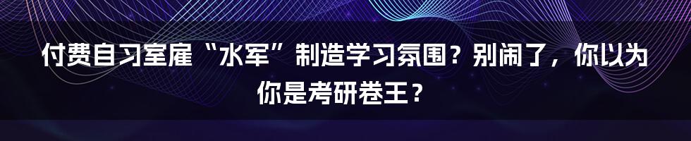 付费自习室雇“水军”制造学习氛围？别闹了，你以为你是考研卷王？