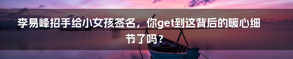 李易峰招手给小女孩签名，你get到这背后的暖心细节了吗？