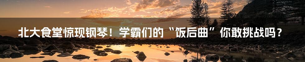 北大食堂惊现钢琴！学霸们的“饭后曲”你敢挑战吗？