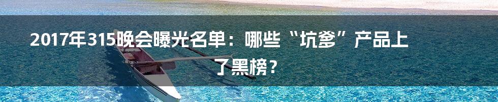 2017年315晚会曝光名单：哪些“坑爹”产品上了黑榜？