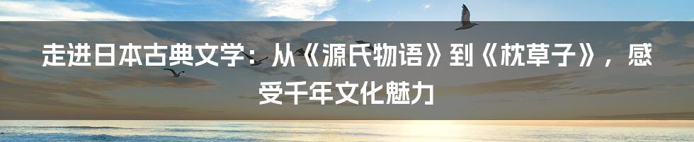 走进日本古典文学：从《源氏物语》到《枕草子》，感受千年文化魅力