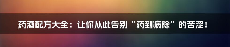 药酒配方大全：让你从此告别“药到病除”的苦涩！