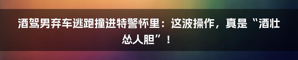 酒驾男弃车逃跑撞进特警怀里：这波操作，真是“酒壮怂人胆”！