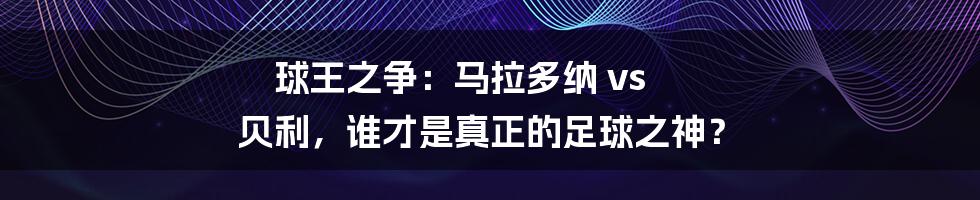 球王之争：马拉多纳 vs 贝利，谁才是真正的足球之神？