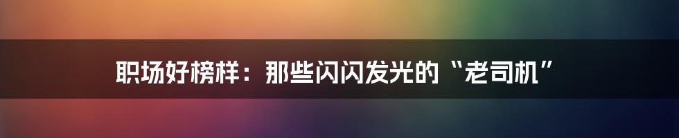 职场好榜样：那些闪闪发光的“老司机”