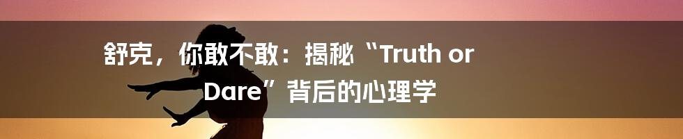 舒克，你敢不敢：揭秘“Truth or Dare”背后的心理学