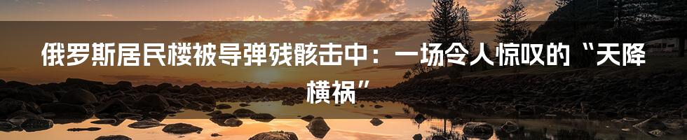 俄罗斯居民楼被导弹残骸击中：一场令人惊叹的“天降横祸”