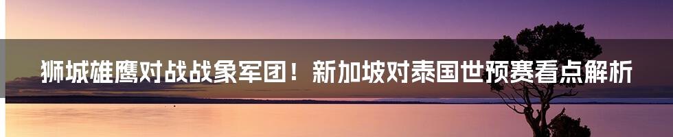 狮城雄鹰对战战象军团！新加坡对泰国世预赛看点解析