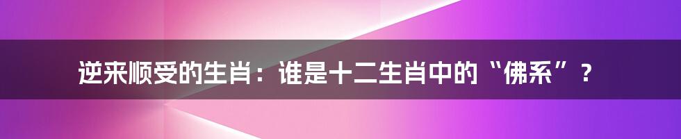 逆来顺受的生肖：谁是十二生肖中的“佛系”？