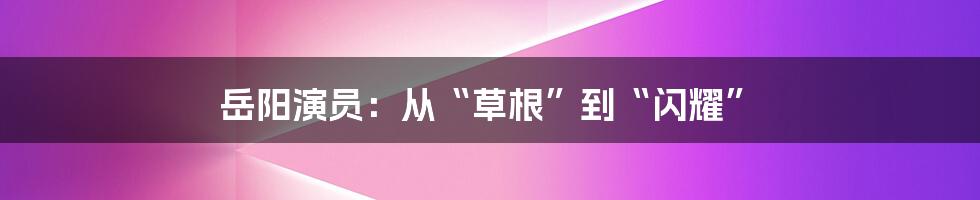 岳阳演员：从“草根”到“闪耀”