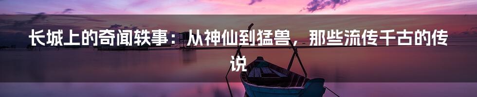 长城上的奇闻轶事：从神仙到猛兽，那些流传千古的传说