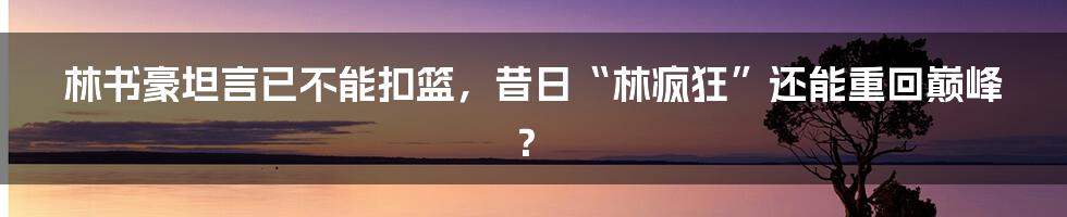 林书豪坦言已不能扣篮，昔日“林疯狂”还能重回巅峰？