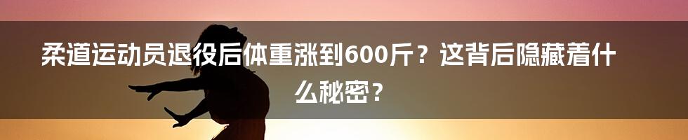 柔道运动员退役后体重涨到600斤？这背后隐藏着什么秘密？