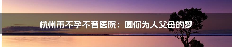 杭州市不孕不育医院：圆你为人父母的梦