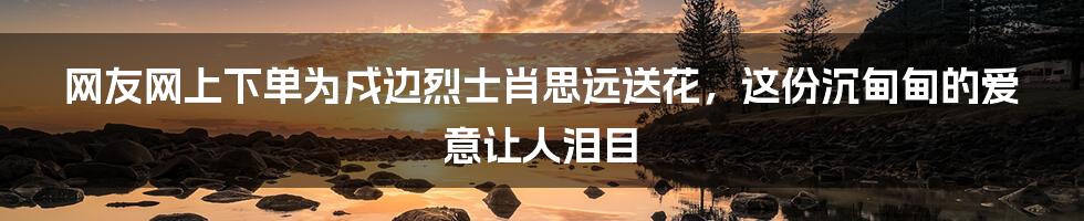 网友网上下单为戍边烈士肖思远送花，这份沉甸甸的爱意让人泪目