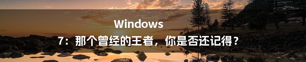 Windows 7：那个曾经的王者，你是否还记得？